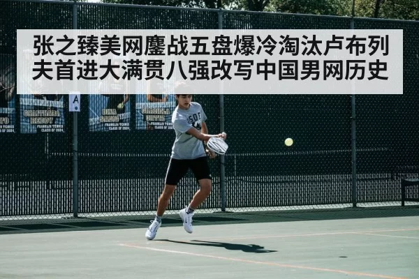 张之臻美网鏖战五盘爆冷淘汰卢布列夫首进大满贯八强改写中国男网历史