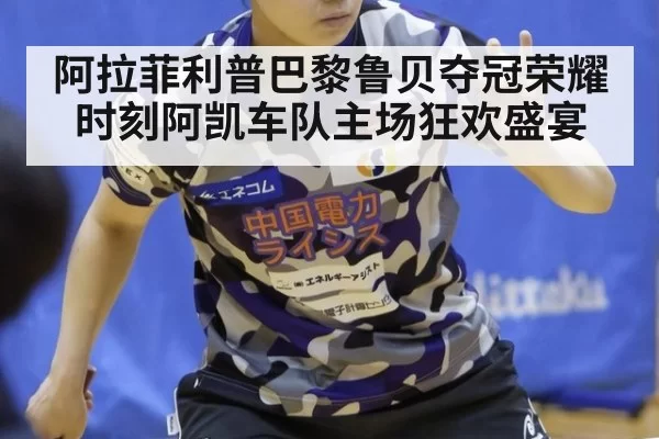 阿拉菲利普巴黎鲁贝夺冠荣耀时刻阿凯车队主场狂欢盛宴
