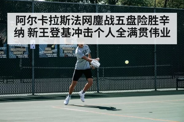 阿尔卡拉斯法网鏖战五盘险胜辛纳 新王登基冲击个人全满贯伟业